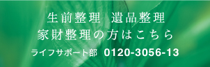 生前整理・遺品整理、家財整理の方はこちら ライフサポート部 0120-3056-13